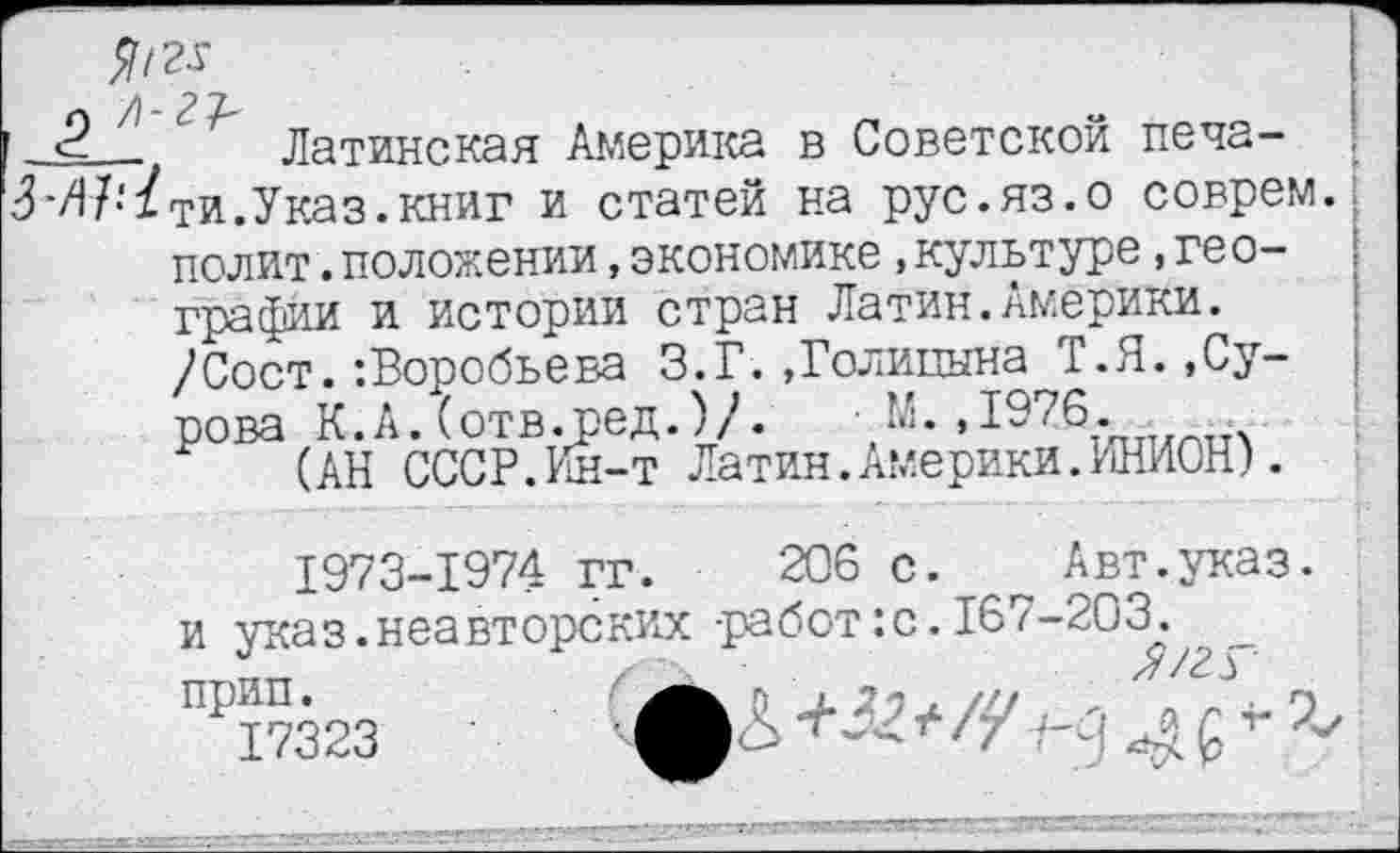 ﻿л А~	„
Латинская Америка в Советской печа-^-/)7-‘1ти.Указ, книг и статей на рус.яз.о соврем полит.положении,экономике,культуре,географии и истории стран Латин.Америки. /Сост.:Воробьева З.Г.»Голицына Т.Я.»Сурова К.А.(отв.ред.)/.	М.,1976.
(АН СССР.Ин-т Латин.Америки.ИНИОН).
1973-1974 гг. 206 с.	Авт.указ,
и указ.неавторских -работ:с. 167-203. прип.
17323